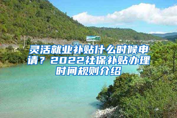 灵活就业补贴什么时候申请？2022社保补贴办理时间规则介绍