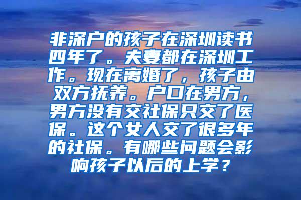 非深户的孩子在深圳读书四年了。夫妻都在深圳工作。现在离婚了，孩子由双方抚养。户口在男方，男方没有交社保只交了医保。这个女人交了很多年的社保。有哪些问题会影响孩子以后的上学？