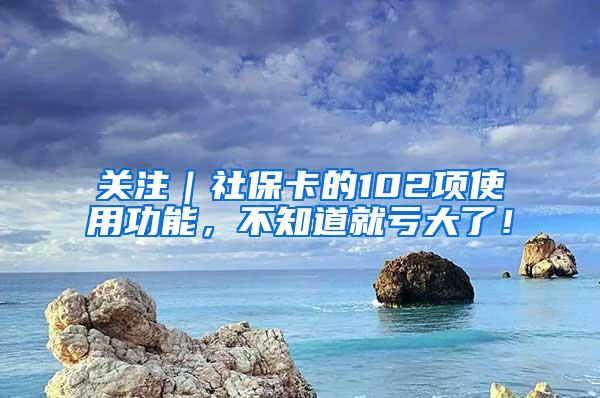 关注｜社保卡的102项使用功能，不知道就亏大了！