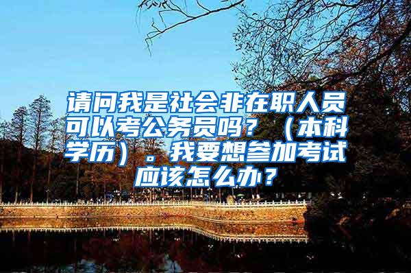 请问我是社会非在职人员可以考公务员吗？（本科学历）。我要想参加考试应该怎么办？