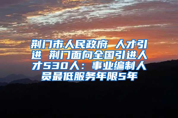 荆门市人民政府 人才引进 荆门面向全国引进人才530人：事业编制人员最低服务年限5年