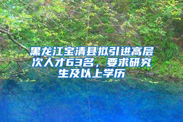 黑龙江宝清县拟引进高层次人才63名，要求研究生及以上学历