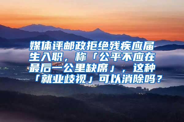 媒体评邮政拒绝残疾应届生入职，称「公平不应在最后一公里缺席」，这种「就业歧视」可以消除吗？