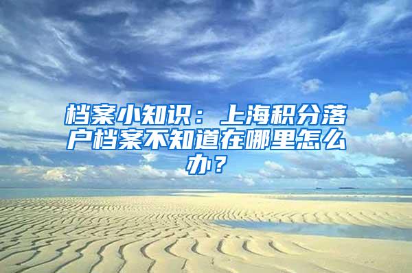 档案小知识：上海积分落户档案不知道在哪里怎么办？