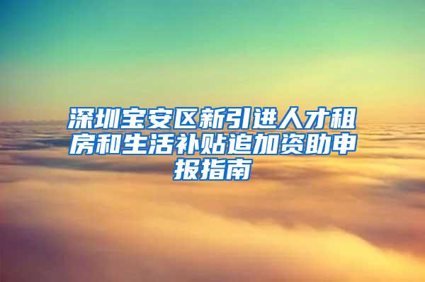 深圳宝安区新引进人才租房和生活补贴追加资助申报指南