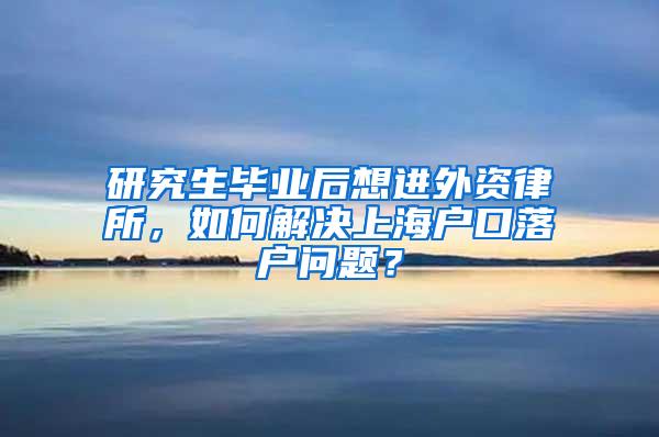 研究生毕业后想进外资律所，如何解决上海户口落户问题？