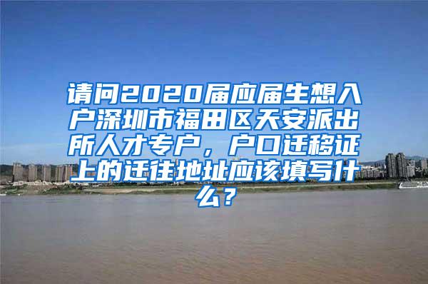 请问2020届应届生想入户深圳市福田区天安派出所人才专户，户口迁移证上的迁往地址应该填写什么？