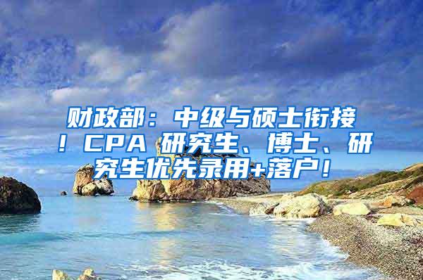 财政部：中级与硕士衔接！CPA≈研究生、博士、研究生优先录用+落户！