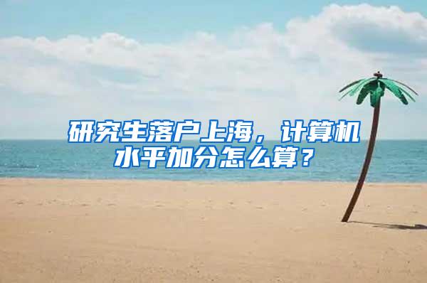 研究生落户上海，计算机水平加分怎么算？