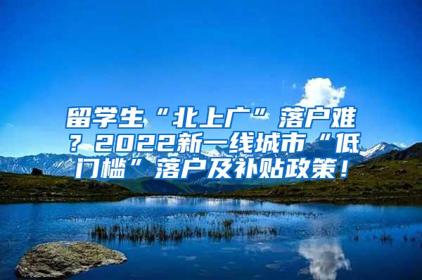 留学生“北上广”落户难？2022新一线城市“低门槛”落户及补贴政策！