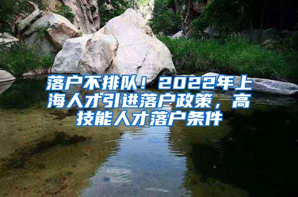 落户不排队！2022年上海人才引进落户政策，高技能人才落户条件