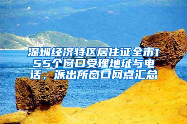 深圳经济特区居住证全市155个窗口受理地址与电话，派出所窗口网点汇总