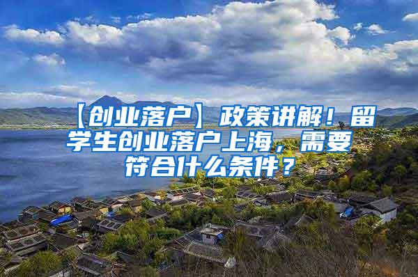 【创业落户】政策讲解！留学生创业落户上海，需要符合什么条件？