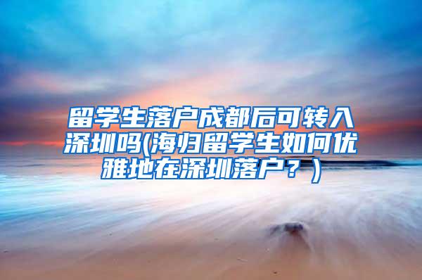 留学生落户成都后可转入深圳吗(海归留学生如何优雅地在深圳落户？)