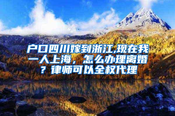 户口四川嫁到浙江,现在我一人上海，怎么办理离婚？律师可以全权代理