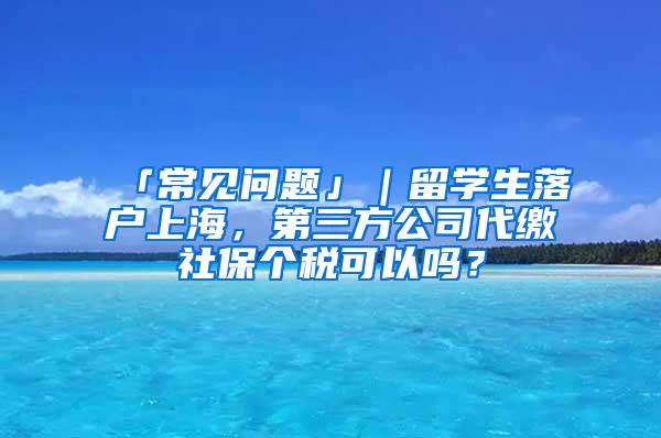 「常见问题」｜留学生落户上海，第三方公司代缴社保个税可以吗？