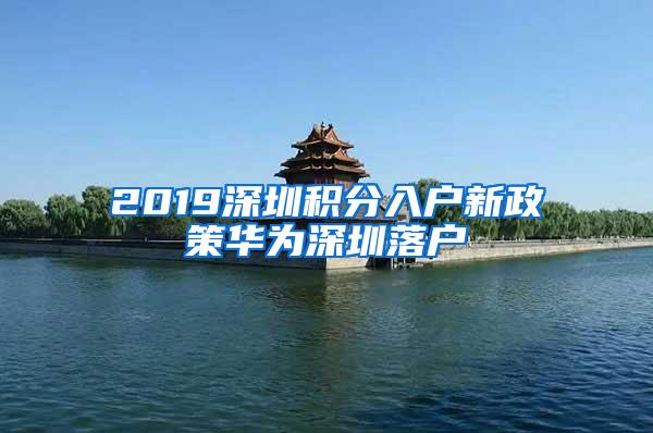 2019深圳积分入户新政策华为深圳落户