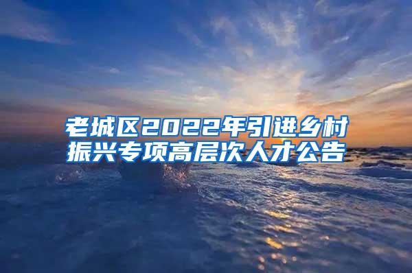 老城区2022年引进乡村振兴专项高层次人才公告