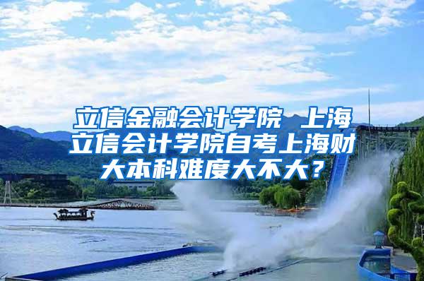 立信金融会计学院 上海立信会计学院自考上海财大本科难度大不大？