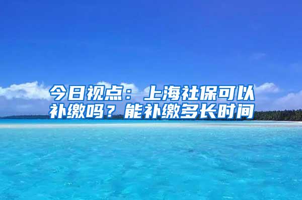 今日视点：上海社保可以补缴吗？能补缴多长时间