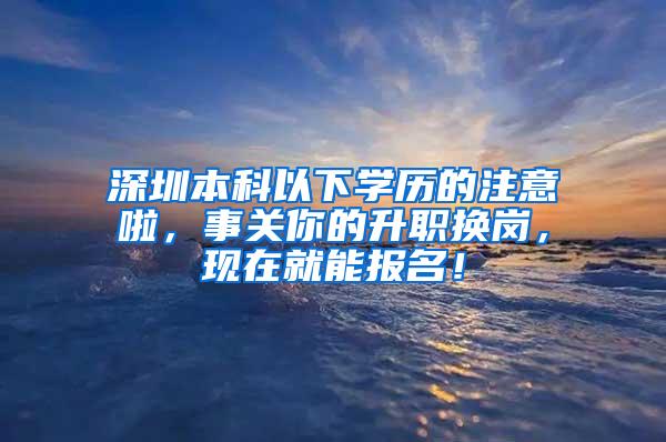 深圳本科以下学历的注意啦，事关你的升职换岗，现在就能报名！