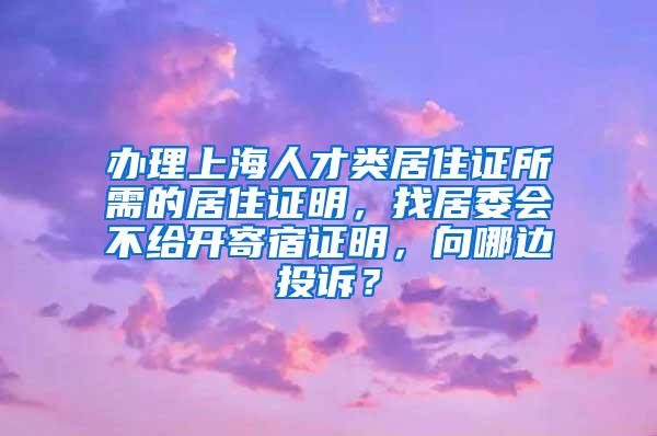 办理上海人才类居住证所需的居住证明，找居委会不给开寄宿证明，向哪边投诉？