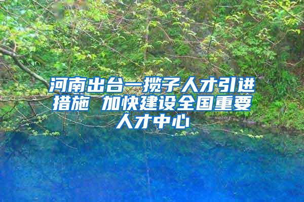 河南出台一揽子人才引进措施 加快建设全国重要人才中心