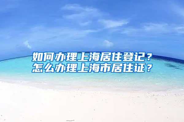 如何办理上海居住登记？怎么办理上海市居住证？