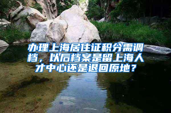 办理上海居住证积分需调档，以后档案是留上海人才中心还是退回原地？