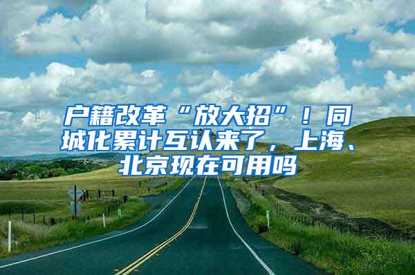 户籍改革“放大招”！同城化累计互认来了，上海、北京现在可用吗