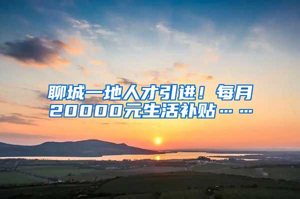 聊城一地人才引进！每月20000元生活补贴……