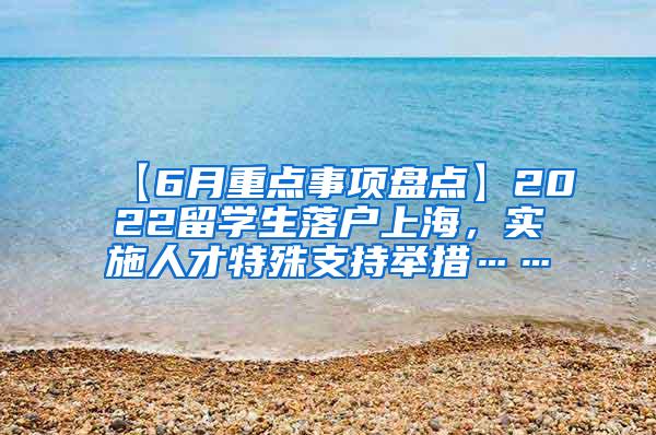 【6月重点事项盘点】2022留学生落户上海，实施人才特殊支持举措……