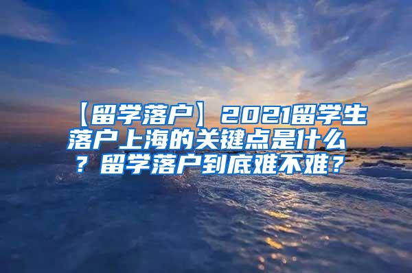 【留学落户】2021留学生落户上海的关键点是什么？留学落户到底难不难？