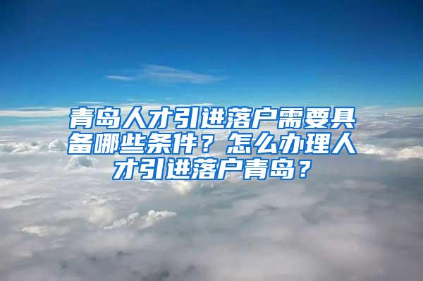 青岛人才引进落户需要具备哪些条件？怎么办理人才引进落户青岛？