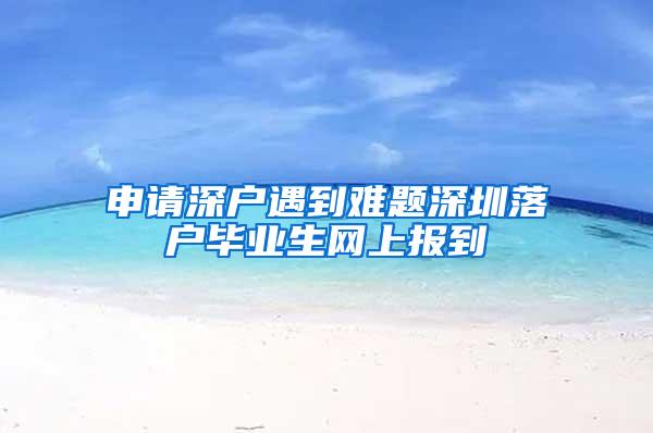 申请深户遇到难题深圳落户毕业生网上报到