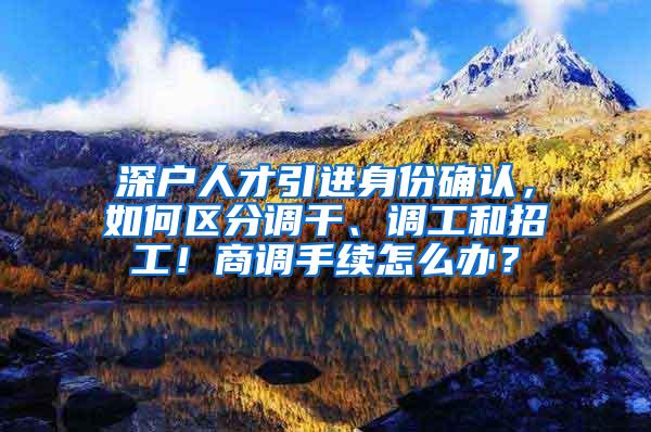 深户人才引进身份确认，如何区分调干、调工和招工！商调手续怎么办？