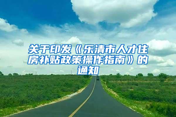 关于印发《乐清市人才住房补贴政策操作指南》的通知