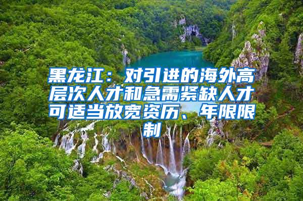 黑龙江：对引进的海外高层次人才和急需紧缺人才可适当放宽资历、年限限制