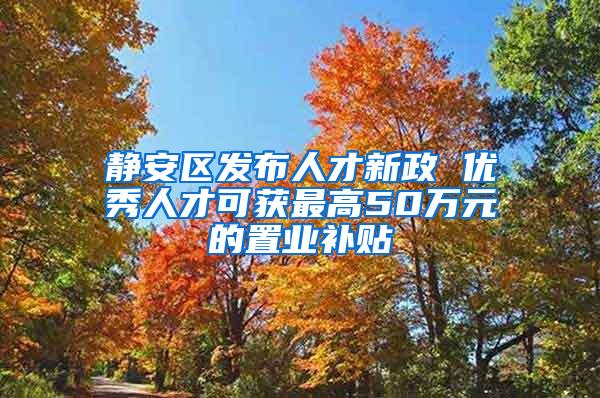 静安区发布人才新政 优秀人才可获最高50万元的置业补贴