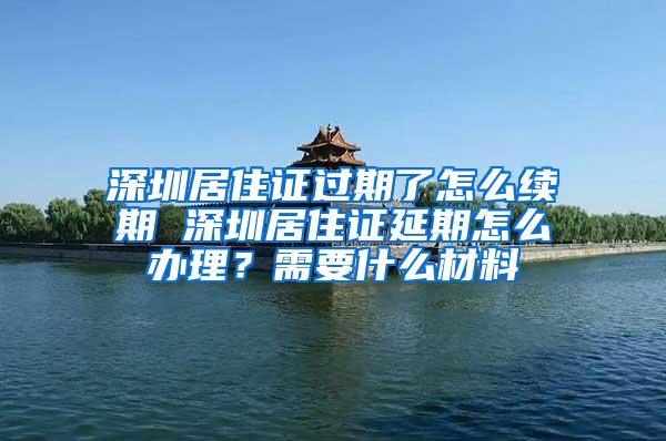 深圳居住证过期了怎么续期 深圳居住证延期怎么办理？需要什么材料