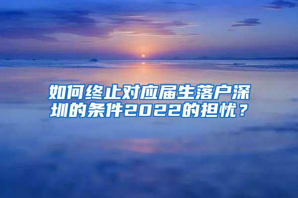 如何终止对应届生落户深圳的条件2022的担忧？