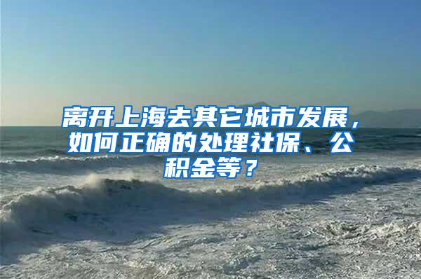 离开上海去其它城市发展，如何正确的处理社保、公积金等？