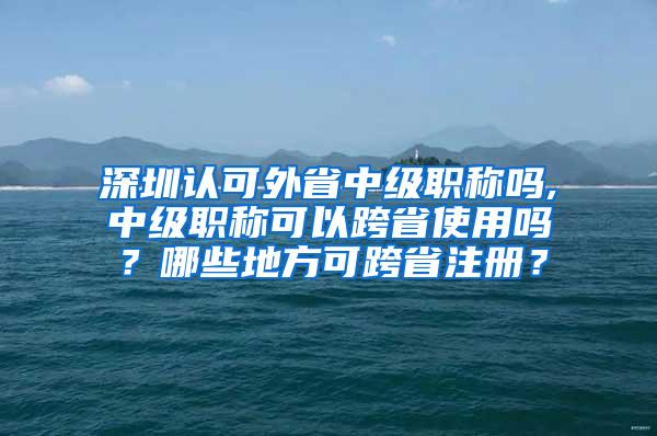 深圳认可外省中级职称吗,中级职称可以跨省使用吗？哪些地方可跨省注册？