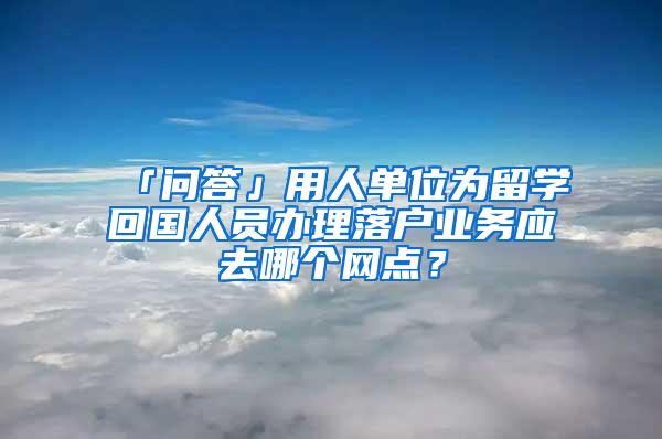 「问答」用人单位为留学回国人员办理落户业务应去哪个网点？