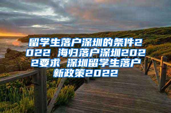 留学生落户深圳的条件2022 海归落户深圳2022要求 深圳留学生落户新政策2022