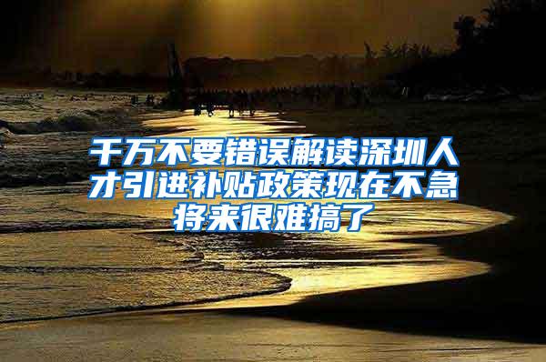 千万不要错误解读深圳人才引进补贴政策现在不急将来很难搞了