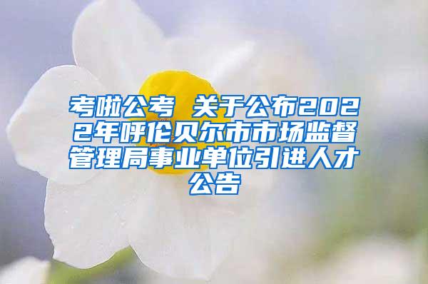 考啦公考 关于公布2022年呼伦贝尔市市场监督管理局事业单位引进人才公告