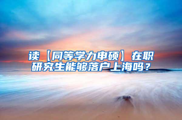 读【同等学力申硕】在职研究生能够落户上海吗？