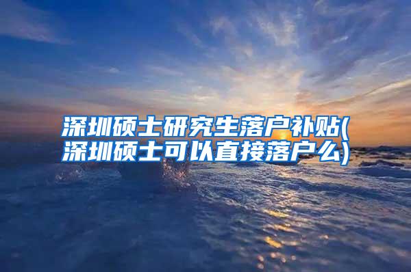 深圳硕士研究生落户补贴(深圳硕士可以直接落户么)