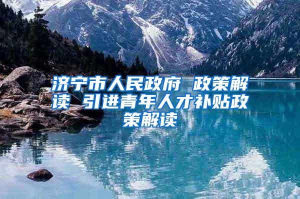 济宁市人民政府 政策解读 引进青年人才补贴政策解读